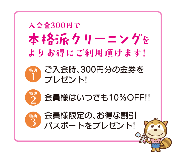 特典1・入会金300円で本格派クリーニングをよりお得にご利用頂けます！　特典2・会員様はいつでも10%OFF！　特典3・会員様限定の、お得な割引パスポートをプレゼント！
