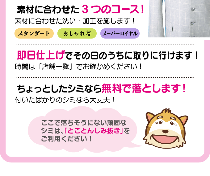 素材に合わせた3つのコース！　スタンダード、おしゃれ着、スーパーロイヤルコース　即日仕上げでその日のうちに取りに行けます！　時間は店舗一覧でお確かめください！　ちょっとしたシミなら無料で落とします。　付いたばかりのシミなら大丈夫です！　ここで落ちそうにない頑固なシミは、「とことんしみ抜き」をご利用ください。